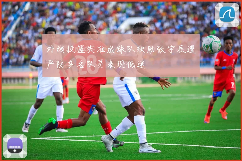 外线投篮失准成球队软肋张宇辰遭严防多名队员表现低迷