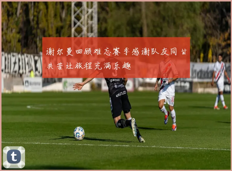 谢尔曼回顾难忘赛季感谢队友同甘共苦让旅程充满乐趣