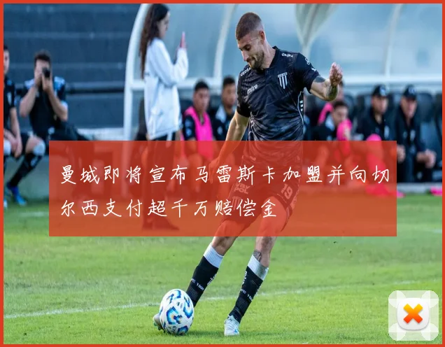 曼城即将宣布马雷斯卡加盟并向切尔西支付超千万赔偿金