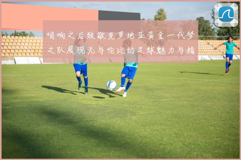 哨响之后致敬克罗地亚黄金一代梦之队展现无与伦比的足球魅力与精神