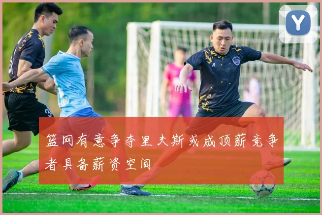 篮网有意争夺里夫斯或成顶薪竞争者具备薪资空间
