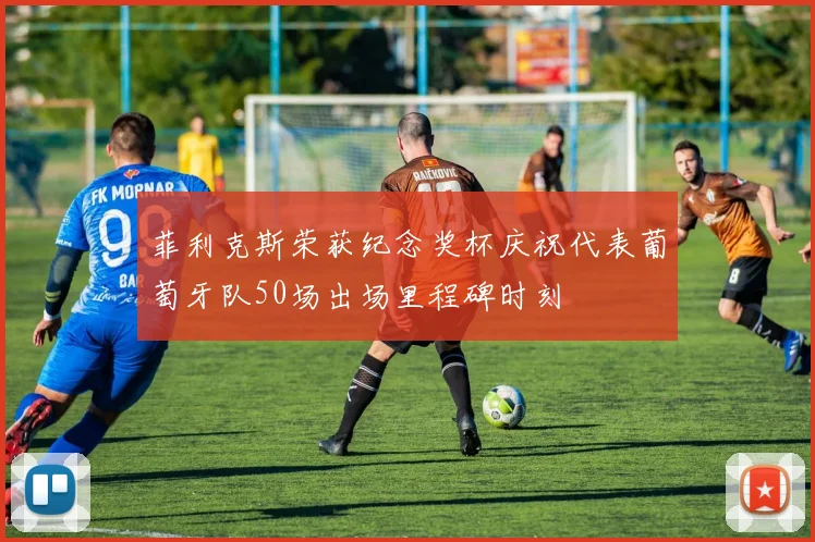 菲利克斯荣获纪念奖杯庆祝代表葡萄牙队50场出场里程碑时刻