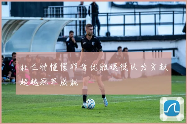 杜兰特憧憬邓肯优雅退役认为贡献超越冠军成就