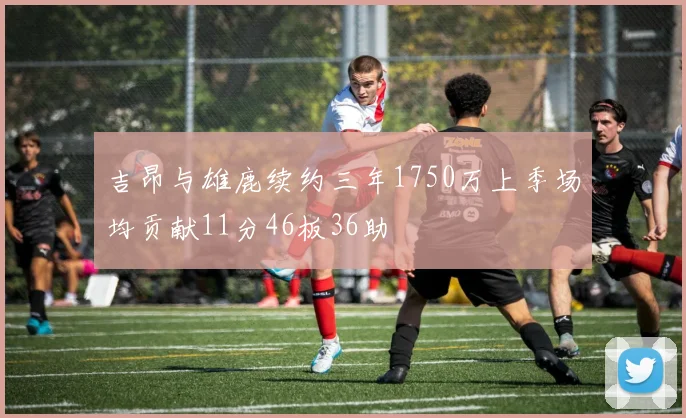 吉昂与雄鹿续约三年1750万上季场均贡献11分46板36助