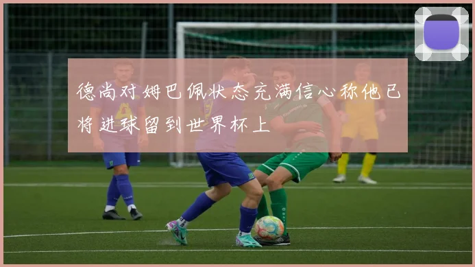 德尚对姆巴佩状态充满信心称他已将进球留到世界杯上