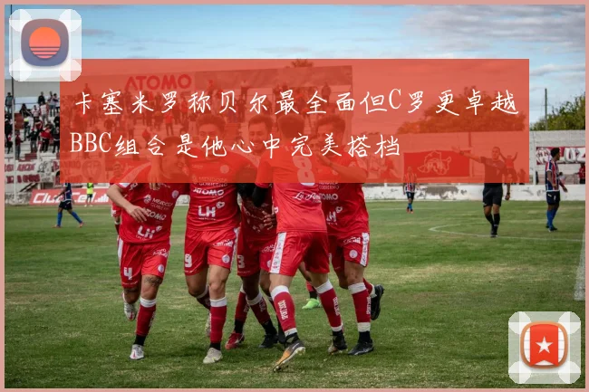 卡塞米罗称贝尔最全面但C罗更卓越BBC组合是他心中完美搭档
