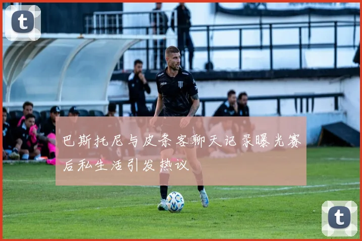 巴斯托尼与皮条客聊天记录曝光赛后私生活引发热议