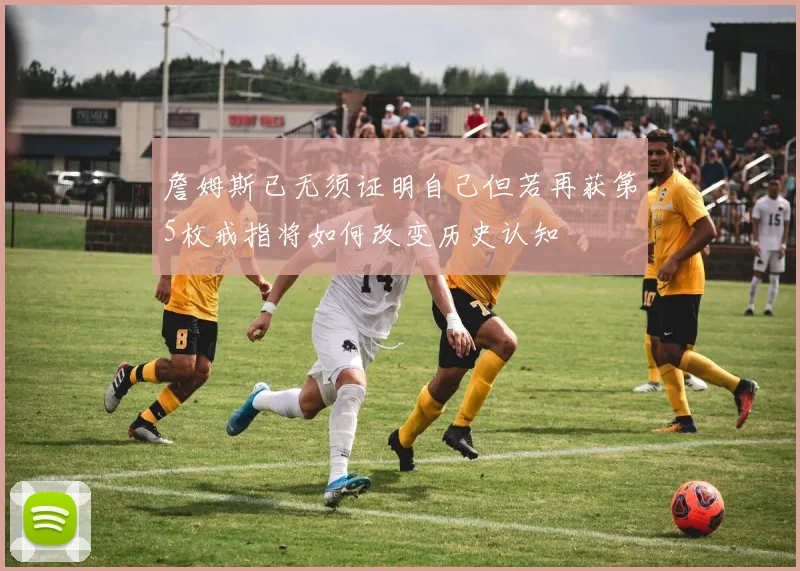 詹姆斯已无须证明自己但若再获第5枚戒指将如何改变历史认知