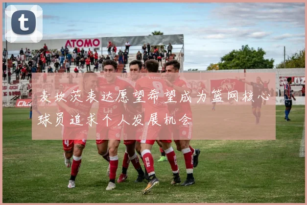 麦坎茨表达愿望希望成为篮网核心球员追求个人发展机会