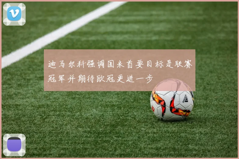 迪马尔科强调国米首要目标是联赛冠军并期待欧冠更进一步