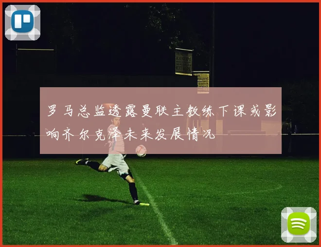 罗马总监透露曼联主教练下课或影响齐尔克泽未来发展情况