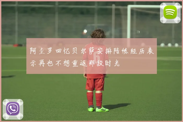 阿圭罗回忆贝尔萨安排陪练经历表示再也不想重返那段时光
